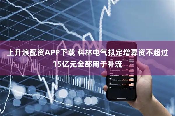 上升浪配资APP下载 科林电气拟定增募资不超过15亿元全部用于补流