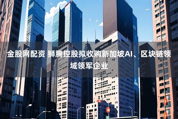 金股网配资 狮腾控股拟收购新加坡AI、区块链领域领军企业