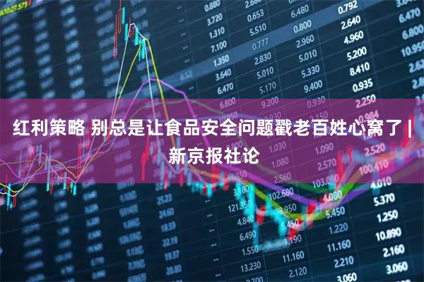 红利策略 别总是让食品安全问题戳老百姓心窝了 | 新京报社论
