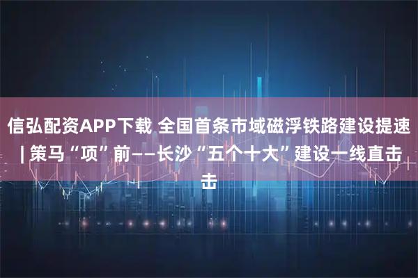 信弘配资APP下载 全国首条市域磁浮铁路建设提速 | 策马“项”前——长沙“五个十大”建设一线直击