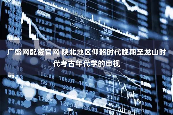 广盛网配资官网 陕北地区仰韶时代晚期至龙山时代考古年代学的审视