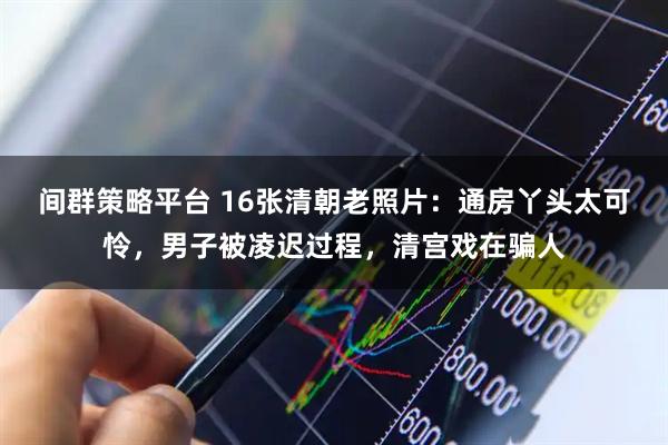 间群策略平台 16张清朝老照片：通房丫头太可怜，男子被凌迟过程，清宫戏在骗人