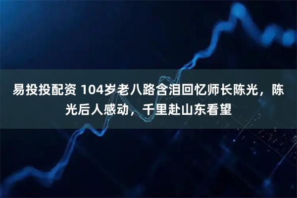 易投投配资 104岁老八路含泪回忆师长陈光，陈光后人感动，千里赴山东看望