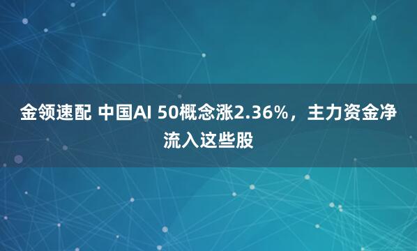 金领速配 中国AI 50概念涨2.36%，主力资金净流入这些股