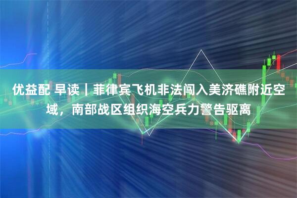 优益配 早读｜菲律宾飞机非法闯入美济礁附近空域，南部战区组织海空兵力警告驱离