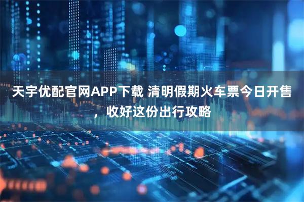 天宇优配官网APP下载 清明假期火车票今日开售，收好这份出行攻略