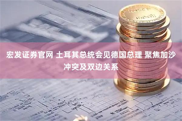 宏发证券官网 土耳其总统会见德国总理 聚焦加沙冲突及双边关系