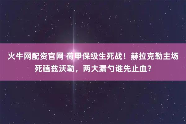 火牛网配资官网 荷甲保级生死战！赫拉克勒主场死磕兹沃勒，两大漏勺谁先止血？