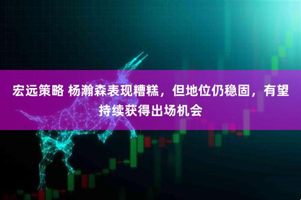 宏远策略 杨瀚森表现糟糕，但地位仍稳固，有望持续获得出场机会