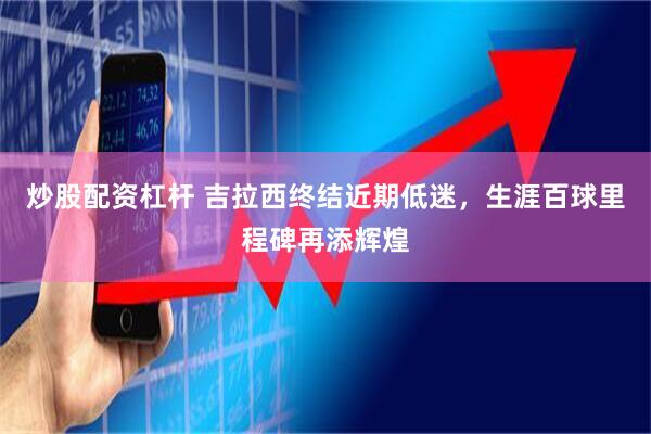 炒股配资杠杆 吉拉西终结近期低迷，生涯百球里程碑再添辉煌