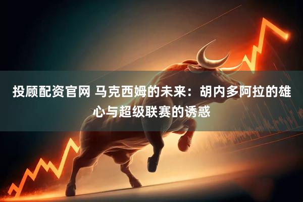 投顾配资官网 马克西姆的未来：胡内多阿拉的雄心与超级联赛的诱惑