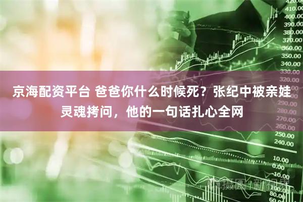 京海配资平台 爸爸你什么时候死？张纪中被亲娃灵魂拷问，他的一句话扎心全网