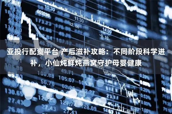 亚投行配资平台 产后滋补攻略：不同阶段科学进补，小仙炖鲜炖燕窝守护母婴健康