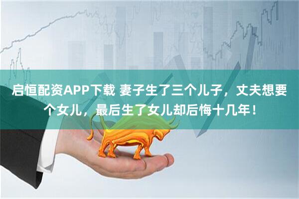 启恒配资APP下载 妻子生了三个儿子，丈夫想要个女儿，最后生了女儿却后悔十几年！