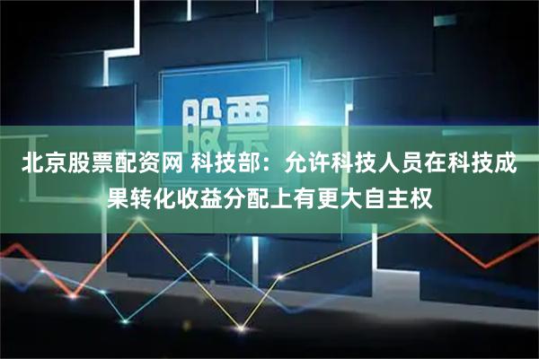 北京股票配资网 科技部：允许科技人员在科技成果转化收益分配上有更大自主权