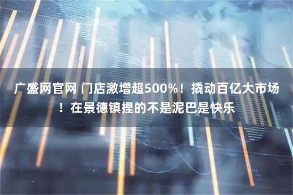 广盛网官网 门店激增超500%！撬动百亿大市场！在景德镇捏的不是泥巴是快乐