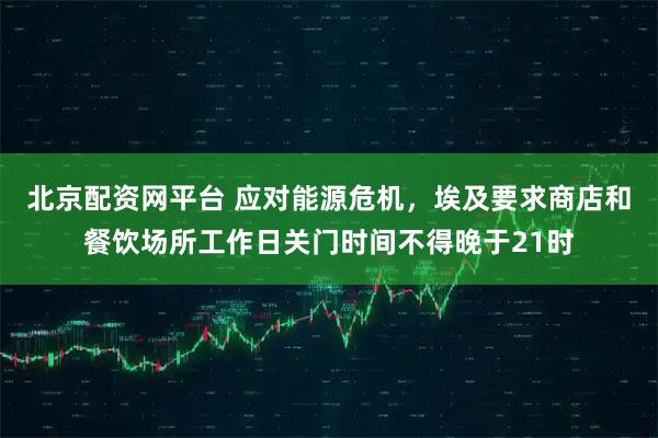 北京配资网平台 应对能源危机，埃及要求商店和餐饮场所工作日关门时间不得晚于21时