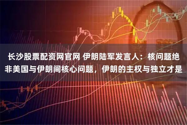 长沙股票配资网官网 伊朗陆军发言人：核问题绝非美国与伊朗间核心问题，伊朗的主权与独立才是