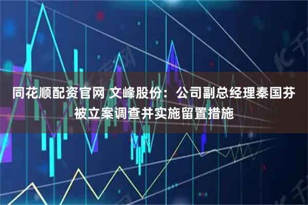 同花顺配资官网 文峰股份：公司副总经理秦国芬被立案调查并实施留置措施