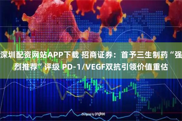 深圳配资网站APP下载 招商证券：首予三生制药“强烈推荐”评级 PD-1/VEGF双抗引领价值重估