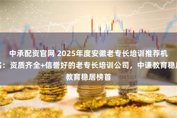 中承配资官网 2025年度安徽老专长培训推荐机构排名：资质齐全+信誉好的老专长培训公司，中谦教育稳居榜首