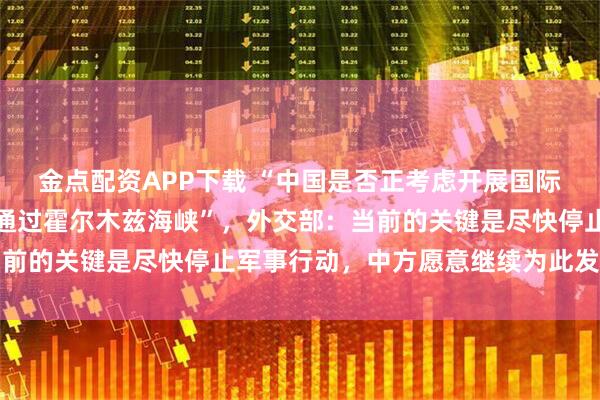 金点配资APP下载 “中国是否正考虑开展国际合作，以保障石油安全通过霍尔木兹海峡”，外交部：当前的关键是尽快停止军事行动，中方愿意继续为此发挥作用