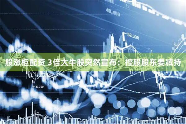 股涨柜配资 3倍大牛股突然宣布：控股股东要减持