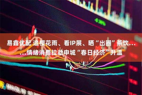 易鑫优配 追樱花雨、看IP展、晒“出圈”茶饮……情绪消费拉动申城“春日经济”升温