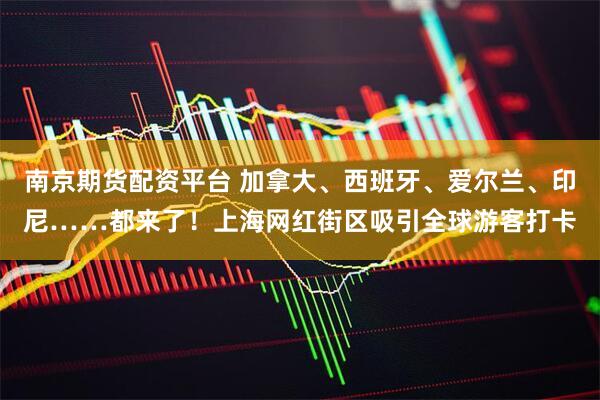 南京期货配资平台 加拿大、西班牙、爱尔兰、印尼……都来了！上海网红街区吸引全球游客打卡
