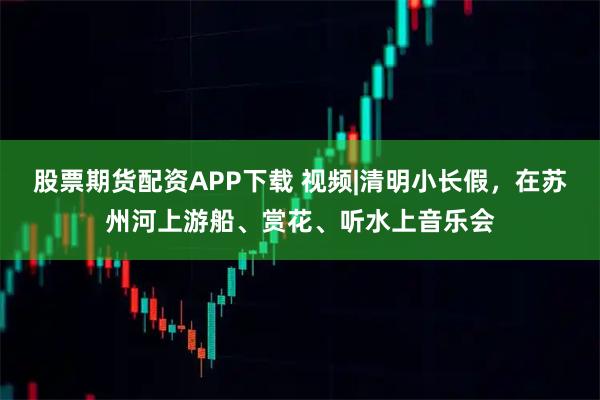 股票期货配资APP下载 视频|清明小长假，在苏州河上游船、赏花、听水上音乐会