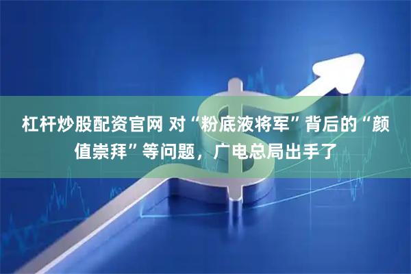 杠杆炒股配资官网 对“粉底液将军”背后的“颜值崇拜”等问题，广电总局出手了