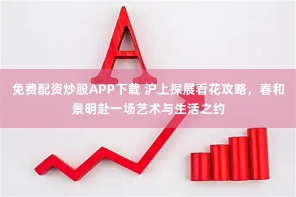 免费配资炒股APP下载 沪上探展看花攻略，春和景明赴一场艺术与生活之约