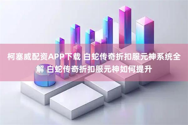 柯塞威配资APP下载 白蛇传奇折扣服元神系统全解 白蛇传奇折扣服元神如何提升