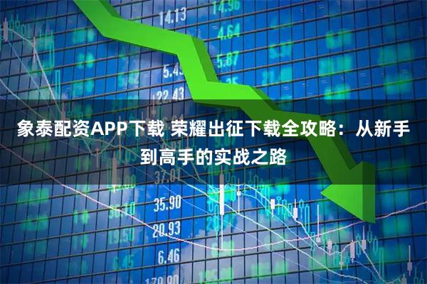象泰配资APP下载 荣耀出征下载全攻略：从新手到高手的实战之路