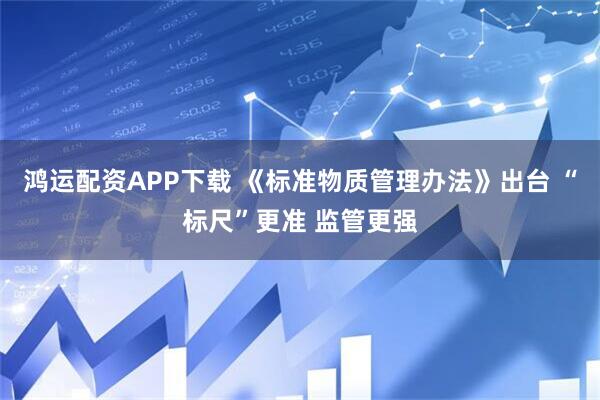 鸿运配资APP下载 《标准物质管理办法》出台 “标尺”更准 监管更强