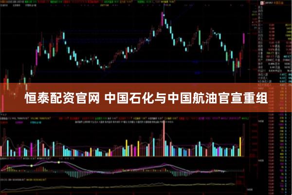 恒泰配资官网 中国石化与中国航油官宣重组