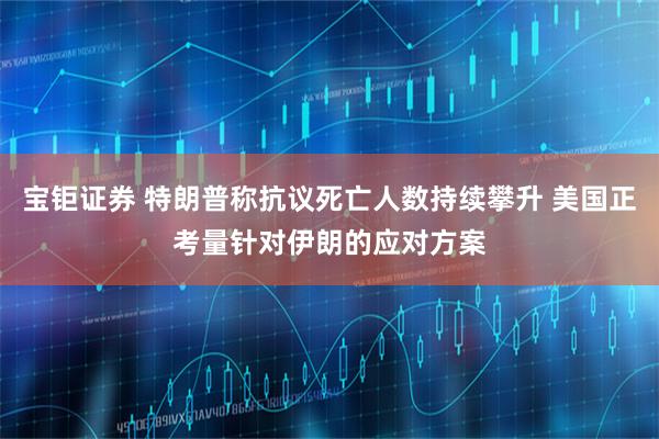 宝钜证券 特朗普称抗议死亡人数持续攀升 美国正考量针对伊朗的应对方案