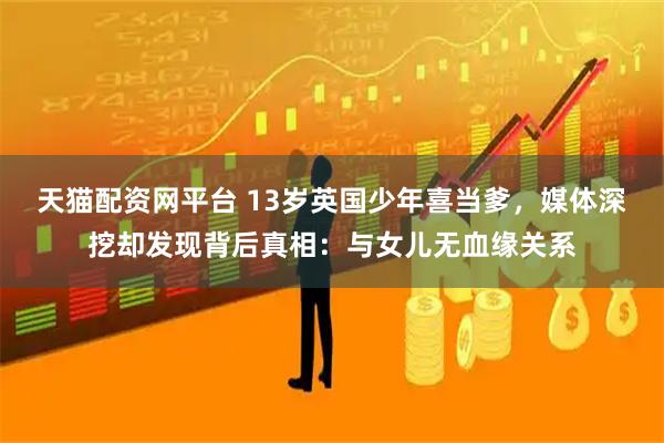 天猫配资网平台 13岁英国少年喜当爹，媒体深挖却发现背后真相：与女儿无血缘关系
