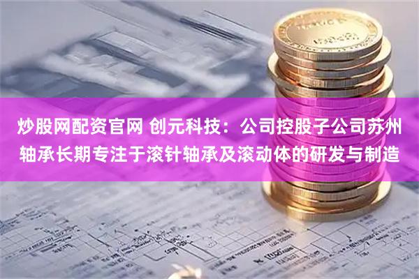 炒股网配资官网 创元科技：公司控股子公司苏州轴承长期专注于滚针轴承及滚动体的研发与制造