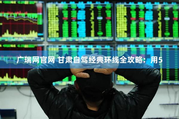 广瑞网官网 甘肃自驾经典环线全攻略：用5