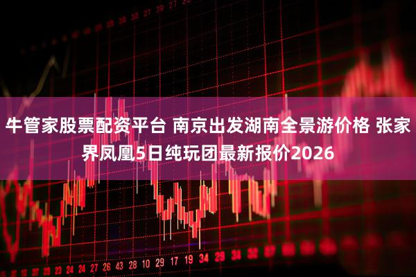 牛管家股票配资平台 南京出发湖南全景游价格 张家界凤凰5日纯玩团最新报价2026