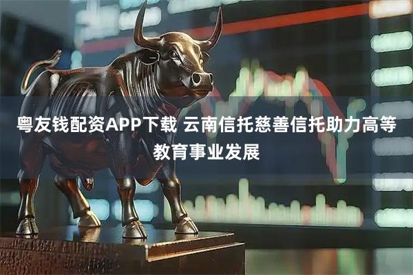 粤友钱配资APP下载 云南信托慈善信托助力高等教育事业发展