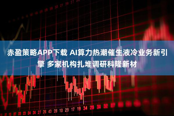 赤盈策略APP下载 AI算力热潮催生液冷业务新引擎 多家机构扎堆调研科隆新材