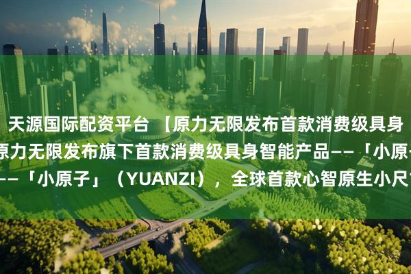 天源国际配资平台 【原力无限发布首款消费级具身智能新品】2月4日，原力无限发布旗下首款消费级具身智能产品——「小原子」（YUANZI），全球首款心智原生小尺寸双足机器人。