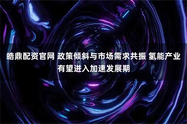 皓鼎配资官网 政策倾斜与市场需求共振 氢能产业有望进入加速发展期