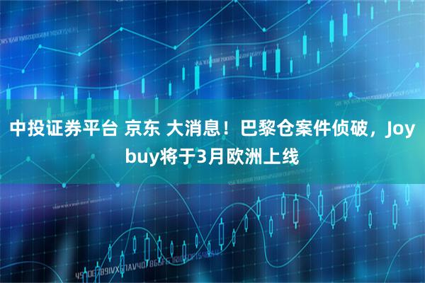 中投证券平台 京东 大消息！巴黎仓案件侦破，Joybuy将于3月欧洲上线