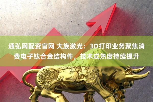 通弘网配资官网 大族激光：3D打印业务聚焦消费电子钛合金结构件，技术成熟度持续提升