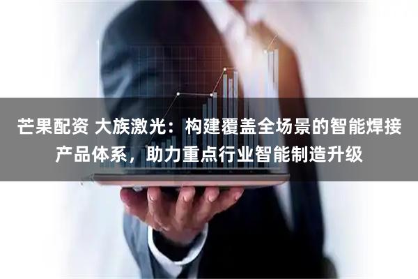 芒果配资 大族激光：构建覆盖全场景的智能焊接产品体系，助力重点行业智能制造升级