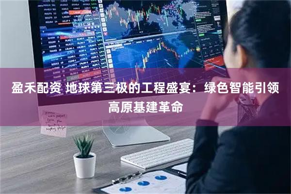 盈禾配资 地球第三极的工程盛宴：绿色智能引领高原基建革命