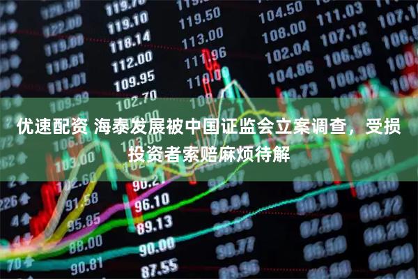 优速配资 海泰发展被中国证监会立案调查，受损投资者索赔麻烦待解